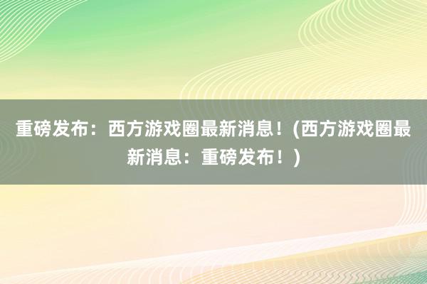 重磅发布：西方游戏圈最新消息！(西方游戏圈最新消息：重磅发布！)