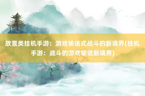 放置类挂机手游：游戏输送式战斗的新境界(挂机手游：战斗的游戏输送新境界)